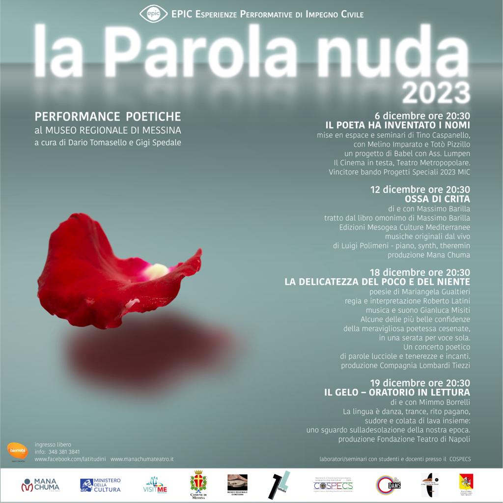 Messina, al via “La parola nuda”, il nuovo progetto di Rete Latitudini dedicato alle performance poetiche, nel contesto di EPIC di Mana Chuma. Primo appuntamento al Museo Regionale con “Il poeta ha inventato i nomi” su Franco Scaldati - mercoledì 6 dicembre ore 20.30 Messina, 2 dicembre - Prende il via il progetto della Rete Latitudini “La parola nuda”, a cura di Dario Tomasello e Gigi Spedale, con quattro appuntamenti di performance poetiche che saranno ospitati nella suggestiva location del Museo Regionale di Messina. L’iniziativa, realizzata da Rete Latitudini e dal Dipartimento COSPECS – DAMS dell’Università di Messina, in collaborazione con il Museo regionale di Messina; fa parte del più ampio cartellone di EPIC ‘23 Messina- Esperienze Performative di Impegno Civile, grande progetto multidisciplinare di promozione delle Arti performative nelle periferie urbane, realizzato da Mana Chuma Teatro e sostenuto dal Comune di Messina con i fondi del Ministero della Cultura. Il primo appuntamento in programma è mercoledì 6 dicembre alle 20.30 con “Il poeta ha inventato i nomi - 10 anni dalla morte di Franco Scaldati”, con Melino Imparato e Totò Pizzillo, prodotto da Babel con Ass. Lumpen, Il Cinema in testa e Teatro Metropopolare. Progetto Speciale 2023 del Ministero della Cultura. I laboratoriseminari (riservati a studenti e docenti) e la mise in espace di questa edizione speciale per Messina si terranno nelle mattine del 5 e 6 presso il DAMS, con il coordinamento artistico del drammaturgo e regista Tino Caspanello. Gli ideatori e curatori del progetto presentano così la prima edizione de “La parola nuda” La necessità di integrare la didattica ordinaria con il contributo di personalità di rilievo, in grado di fornire agli studenti, la caratura di un esempio scientiﬁco valoroso, sarà ulteriormente suffragata dalla presenza di artisti mirabili capaci di riferire il senso di un’esperienza virtuosa, tanto più essenziale in una stagione di crisi come quella che stiamo vivendo (Dario Tomasello). Rete Latitudini, con l’Università di Messina e Mana Chuma, propongono alla Comunità urbana un programma ricco, scandito dalla presenza calibrata di artisti di rango internazionale e di chiara fama, che permetteranno agli studenti (ma anche a tutti gli spettatori) di compiere un viaggio formativo entusiasmante, al centro di un network artistico di importanza internazionale, grazie alla lungimirante e preziosa collaborazione del Museo Regionale di Messina, diretto da Orazio Micali, divenuto da qualche anno uno degli ormai rari luoghi teatrali cittadini. (Gigi Spedale) Questi i successivi appuntamenti 12 dicembre ore 2030 Messina, al via “La parola nuda”, il nuovo progetto di Rete Latitudini dedicato alle performance poetiche, nel contesto di EPIC di Mana Chuma. (1) 18 dicembre ore 2030 LA DELICATEZZA DEL POCO E DEL NIENTE poesie di Mariangela Gualtieri - regia e interpretazione Roberto Latini - musica e suono Gianluca Misiti. Alcune delle più belle confidenze della meravigliosa poetessa cesenate, in una serata per voce sola. Un concerto poetico di parole lucciole e tenerezze e incanti. 19 dicembre ore 2030 IL GELO – ORATORIO IN LETTURA - di e con Mimmo Borrelli La lingua è danza, trance, rito pagano, sudore e colata di lava insieme uno sguardo sulla desolazione della nostra epoca.